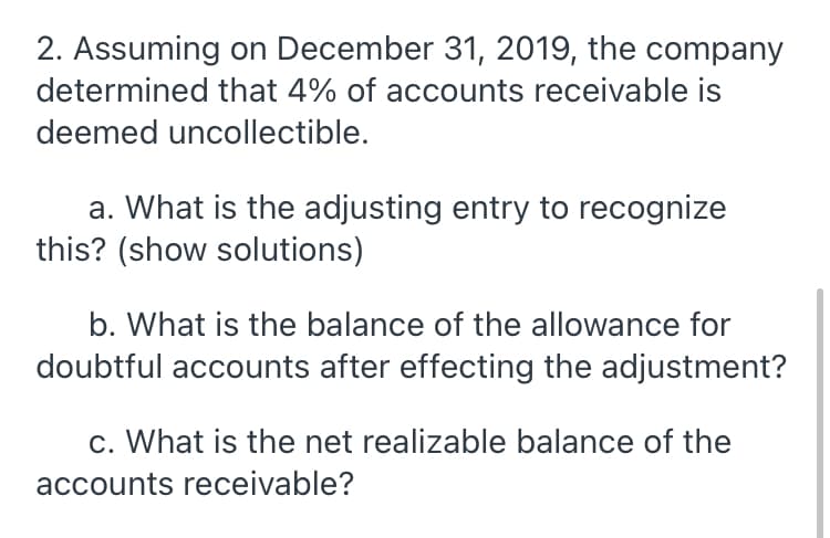 2. Assuming on December 31, 2019, the company
determined that 4% of accounts receivable is
deemed uncollectible.
a. What is the adjusting entry to recognize
this? (show solutions)
b. What is the balance of the allowance for
doubtful accounts after effecting the adjustment?
c. What is the net realizable balance of the
accounts receivable?
