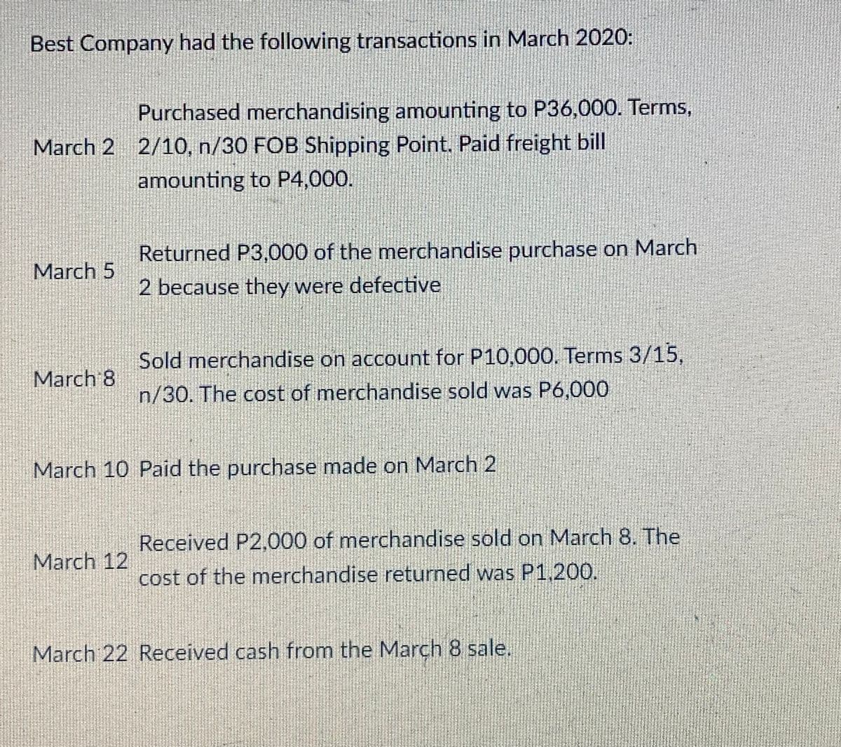 Best Company had the following transactions in March 2020:
Purchased merchandising amounting to P36,000. Terms,
March 2 2/10, n/30 FOB Shipping Point. Paid freight bill
amounting to P4,000.
Returned P3,000 of the merchandise purchase on March
March 5
2 because they were defective
Sold merchandise on account for P10,000, Terms 3/15,
March 8
n/30. The cost of merchandise sold was P6,000
March 10 Paid the purchase made on March 2
Received P2,.000 of merchandise sold on March 8. The
March 12
cost of the merchandise returned was P1.200.
March 22 Received cash from the March 8 sale.
