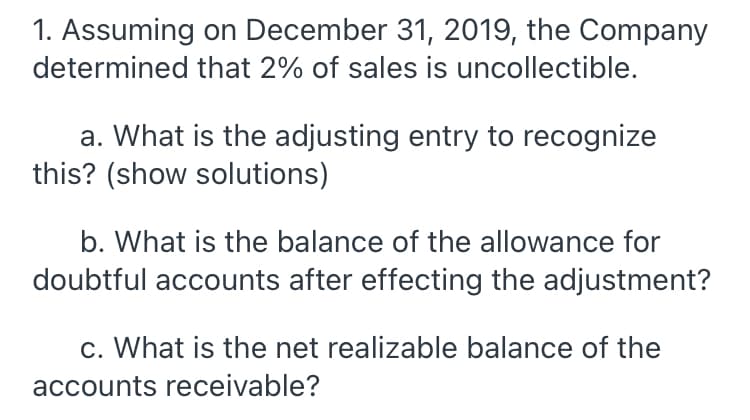 1. Assuming on December 31, 2019, the Company
determined that 2% of sales is uncollectible.
a. What is the adjusting entry to recognize
this? (show solutions)
b. What is the balance of the allowance for
doubtful accounts after effecting the adjustment?
c. What is the net realizable balance of the
accounts receivable?
