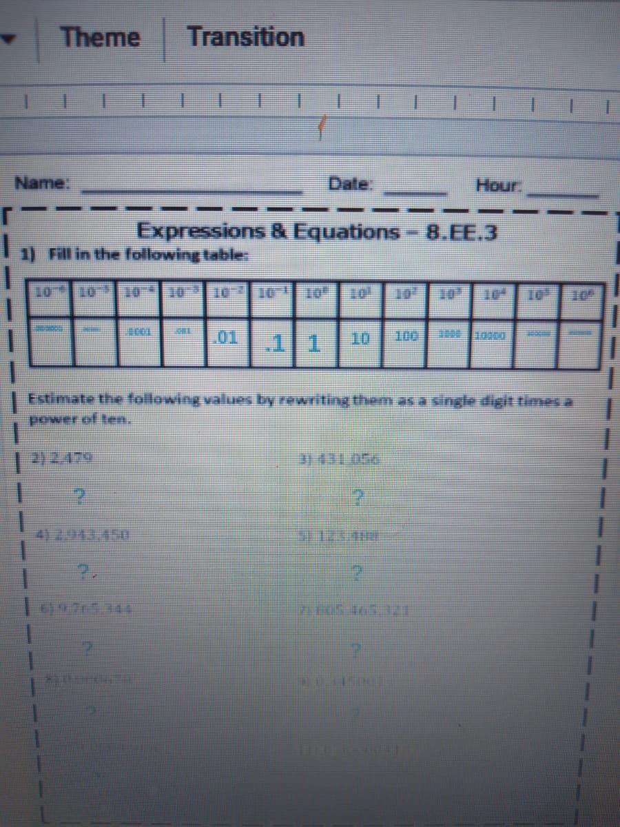Theme
Transition
1.
Name:
Date
Hour
Expressions &Equations
8.EE.3
1) Fill in the following table
10
10
Te
01
10
100
Estimate the fallowing values by rewriting them as a single digit times a
power of ten,.
2)2.479
31431,056
09765.144
---
