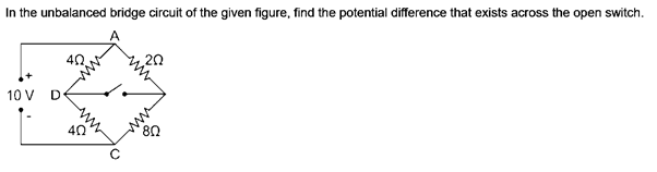 In the unbalanced bridge circuit of the given figure, find the potential difference that exists across the open switch.
40
20
10 V D
40
