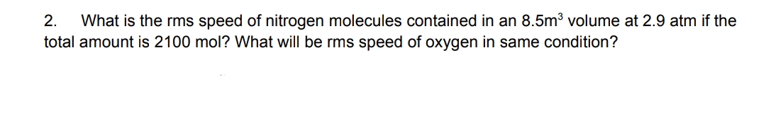 What is the rms speed of nitrogen molecules contained in an 8.5m3 volume at 2.9 atm if the
total amount is 2100 mol? What will be rms speed of oxygen in same condition?
2.
