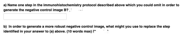 a) Name one step in the immunohistochemistry protocol described above which you could omit in order to
generate the negative control image B?
b) In order to generate a more robust negative control image, what might you use to replace the step
identified in your answer to (a) above. (10 words max) [