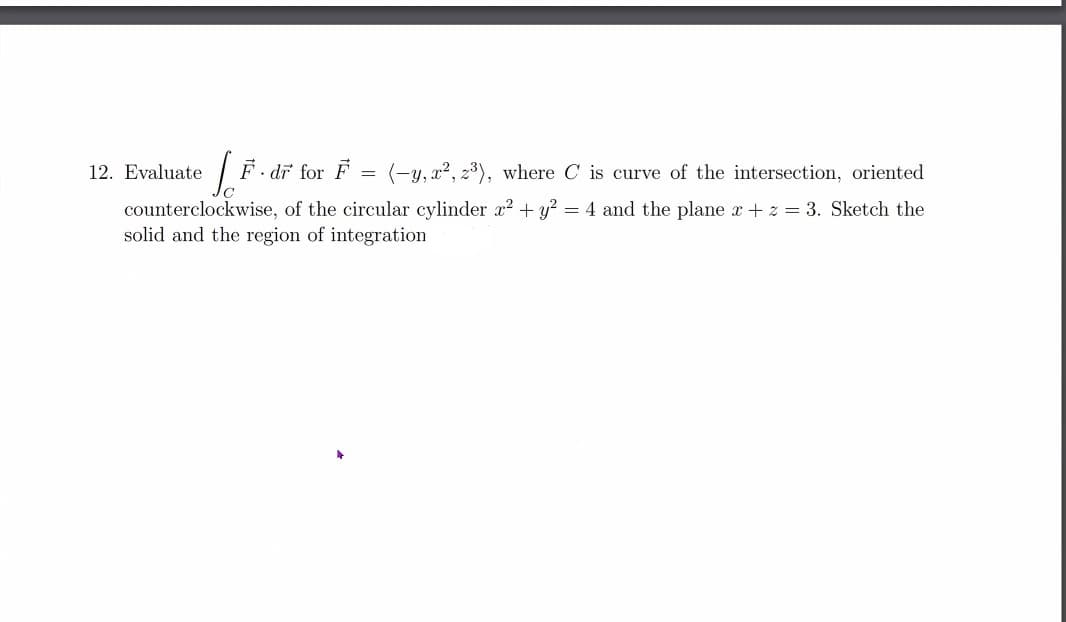 12. Evaluate
. dr for F =
(-y, x2, 23), where C is curve of the intersection, oriented
counterclockwise, of the circular cylinder r² + y? = 4 and the plane x + z = 3. Sketch the
solid and the region of integration

