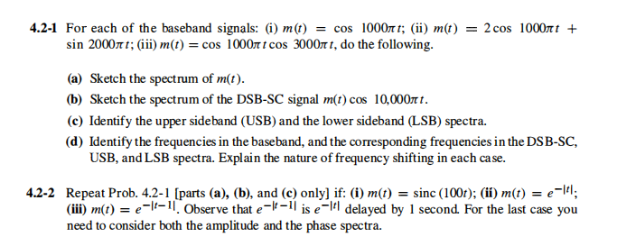 4.2-1 For each of the baseband signals: (i) m(t) = cos 1000t t; (ii) m(t) = 2 cos 1000rt +
sin 2000tt; (iii) m(t) = cos 1000rt t cos 30007 1, do the following.
(a) Sketch the spectrum of m(t).
(b) Sketch the spectrum of the DSB-SC signal m(t) cos 10,000t t.
(c) Identify the upper sideband (USB) and the lower sideband (LSB) spectra.
(d) Identify the frequencies in the baseband, and the corresponding frequencies in the DSB-SC,
USB, and LSB spectra. Explain the nature of frequency shifting in each case.
4.2-2 Repeat Prob. 4.2-1 [parts (a), (b), and (c) only] if: (i) m(t) = sinc (100r); (ii) m(t) = e¬l#l;
(iii) m(t) = e-lt-1. Observe that e--1l is e-lfl delayed by 1 second. For the last case you
need to consider both the amplitude and the phase spectra.
