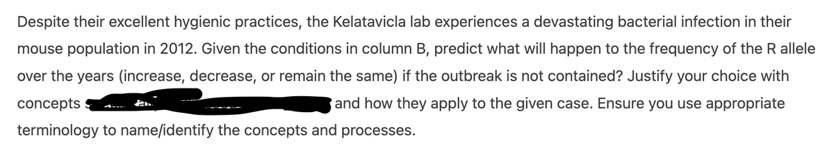 Despite their excellent hygienic practices, the Kelatavicla lab experiences a devastating bacterial infection in their
mouse population in 2012. Given the conditions in column B, predict what will happen to the frequency of the R allele
over the years (increase, decrease, or remain the same) if the outbreak is not contained? Justify your choice with
concepts
and how they apply to the given case. Ensure you use appropriate
terminology to name/identify the concepts and processes.