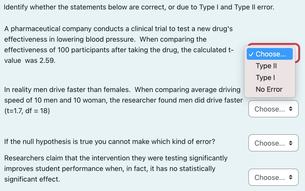 Identify whether the statements below are correct, or due to Type I and Type II error.
A pharmaceutical company conducts a clinical trial to test a new drug's
effectiveness in lowering blood pressure. When comparing the
effectiveness of 100 participants after taking the drug, the calculated t-
value was 2.59.
✓ Choose...
Type II
Type I
In reality men drive faster than females. When comparing average driving
speed of 10 men and 10 woman, the researcher found men did drive faster
(t=1.7, df = 18)
No Error
Choose...
If the null hypothesis is true you cannot make which kind of error?
Researchers claim that the intervention they were testing significantly
improves student performance when, in fact, it has no statistically
significant effect.
Choose...
Choose...