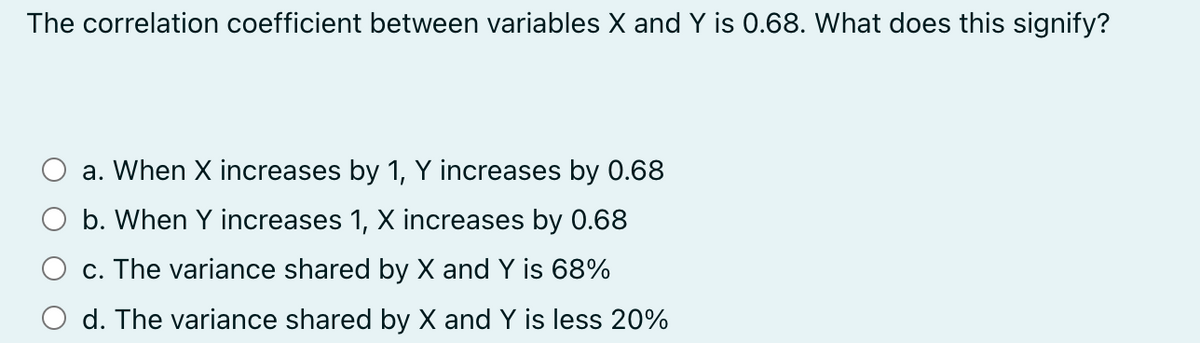 The correlation coefficient between variables X and Y is 0.68. What does this signify?
a. When X increases by 1, Y increases by 0.68
b. When Y increases 1, X increases by 0.68
c. The variance shared by X and Y is 68%
d. The variance shared by X and Y is less 20%