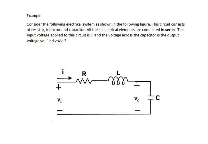 Example
Consider the following electrical system as shown in the following figure. This circuit consists
of resistor, inductor and capacitor. All these electrical elements are connected in series. The
input voltage applied to this circuit is vi and the voltage across the capacitor is the output
voltage vo. Find vo/vi ?
i
R
Vị
Vo
C
