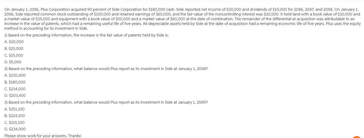 On January 1, 20X6, Plus Corporation acquired 90 percent of Side Corporation for $180,000 cash. Side reported net income of $30,000 and dividends of $10,000 for 20X6, 20X7, and 20X8. On January 1,
20X6, Side reported common stock outstanding of $100,000 and retained earnings of $60,000, and the fair value of the noncontrolling interest was $20,000. It held land with a book value of $30,000 and
a market value of $35,000 and equipment with a book value of $50,000 and a market value of $60,000 at the date of combination. The remainder of the differential at acquisition was attributable to an
increase in the value of patents, which had a remaining useful life of five years. All depreciable assets held by Side at the date of acquisition had a remaining economic life of five years. Plus uses the equity
method in accounting for its investment in Side.
1) Based on the preceding information, the increase in the fair value of patents held by Side is:
A. $20,000
B. $25,000
C. $15,000
D. $5,000
2) Based on the preceding information, what balance would Plus report as its investment in Side at January 1, 20X8?
A. $230,400
B. $180,000
C. $234,000
D. $203,400
3) Based on the preceding information, what balance would Plus report as its investment in Side at January 1, 20X9?
A. $251,100
B. $224,100
C. $215,100
D. $234,000
Please show work for your answers. Thanks!