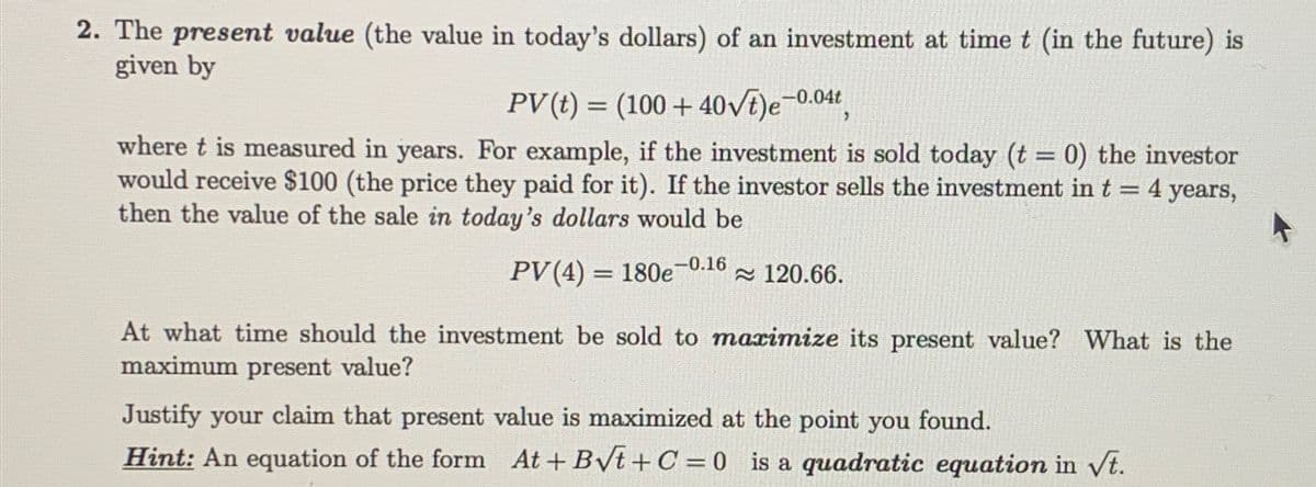 2. The present value (the value in today's dollars) of an investment at time t (in the future) is
given by
PV(t)
(100+40√t)e-0.04,
where t is measured in years. For example, if the investment is sold today (t = 0) the investor
would receive $100 (the price they paid for it). If the investor sells the investment in t = 4 years,
then the value of the sale in today's dollars would be
-0.16
PV (4) 180e ≈ 120.66.
At what time should the investment be sold to maximize its present value? What is the
maximum present value?
Justify your claim that present value is maximized at the point you found.
Hint: An equation of the form At+ B√t+C=0 is a quadratic equation in √t.
