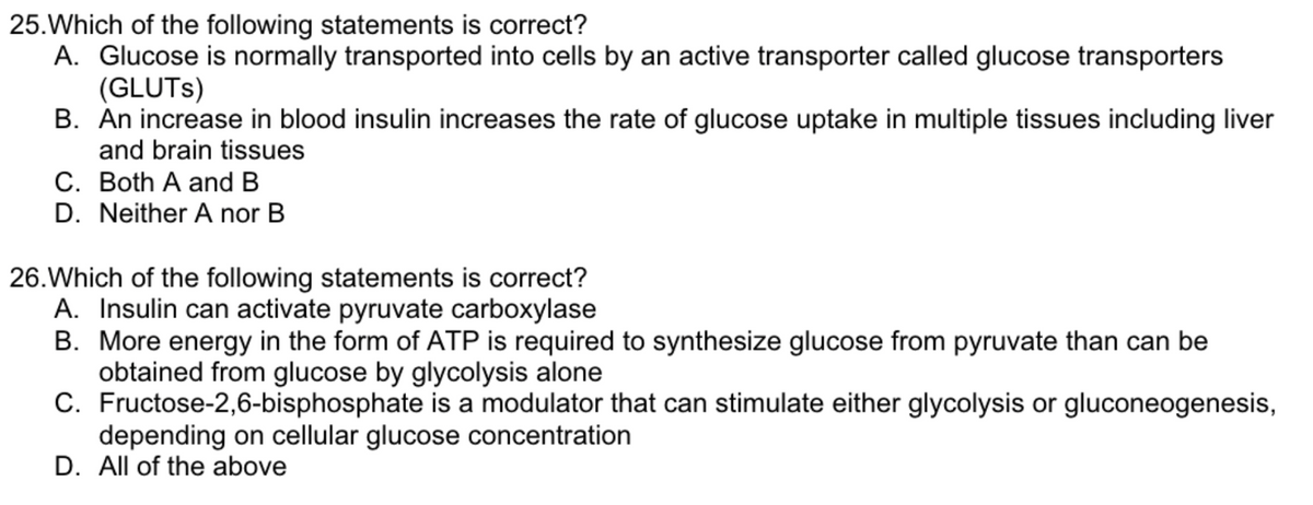25. Which of the following statements is correct?
A. Glucose is normally transported into cells by an active transporter called glucose transporters
(GLUTS)
B. An increase in blood insulin increases the rate of glucose uptake in multiple tissues including liver
and brain tissues
C. Both A and B
D. Neither A nor B
26. Which of the following statements is correct?
A. Insulin can activate pyruvate carboxylase
B.
More energy in the form of ATP is required to synthesize glucose from pyruvate than can be
obtained from glucose by glycolysis alone
C. Fructose-2,6-bisphosphate is a modulator that can stimulate either glycolysis or gluconeogenesis,
depending on cellular glucose concentration
D. All of the above