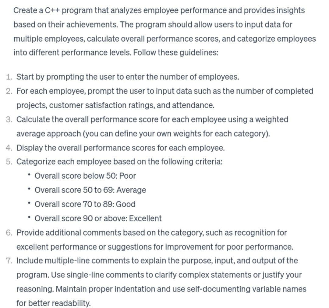 Create a C++ program that analyzes employee performance and provides insights
based on their achievements. The program should allow users to input data for
multiple employees, calculate overall performance scores, and categorize employees
into different performance levels. Follow these guidelines:
1. Start by prompting the user to enter the number of employees.
2. For each employee, prompt the user to input data such as the number of completed
projects, customer satisfaction ratings, and attendance.
3. Calculate the overall performance score for each employee using a weighted
average approach (you can define your own weights for each category).
4. Display the overall performance scores for each employee.
5. Categorize each employee based on the following criteria:
• Overall score below 50: Poor
Overall score 50 to 69: Average
Overall score 70 to 89: Good
• Overall score 90 or above: Excellent
6. Provide additional comments based on the category, such as recognition for
excellent performance or suggestions for improvement for poor performance.
7. Include multiple-line comments to explain the purpose, input, and output of the
program. Use single-line comments to clarify complex statements or justify your
reasoning. Maintain proper indentation and use self-documenting variable names
for better readability.