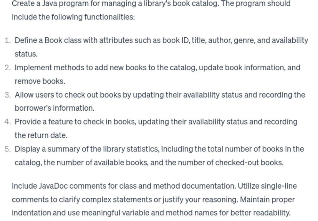 Create a Java program for managing a library's book catalog. The program should
include the following functionalities:
1. Define a Book class with attributes such as book ID, title, author, genre, and availability
status.
2. Implement methods to add new books to the catalog, update book information, and
remove books.
3. Allow users to check out books by updating their availability status and recording the
borrower's information.
4. Provide a feature to check in books, updating their availability status and recording
the return date.
5. Display a summary of the library statistics, including the total number of books in the
catalog, the number of available books, and the number of checked-out books.
Include JavaDoc comments for class and method documentation. Utilize single-line
comments to clarify complex statements or justify your reasoning. Maintain proper
indentation and use meaningful variable and method names for better readability.