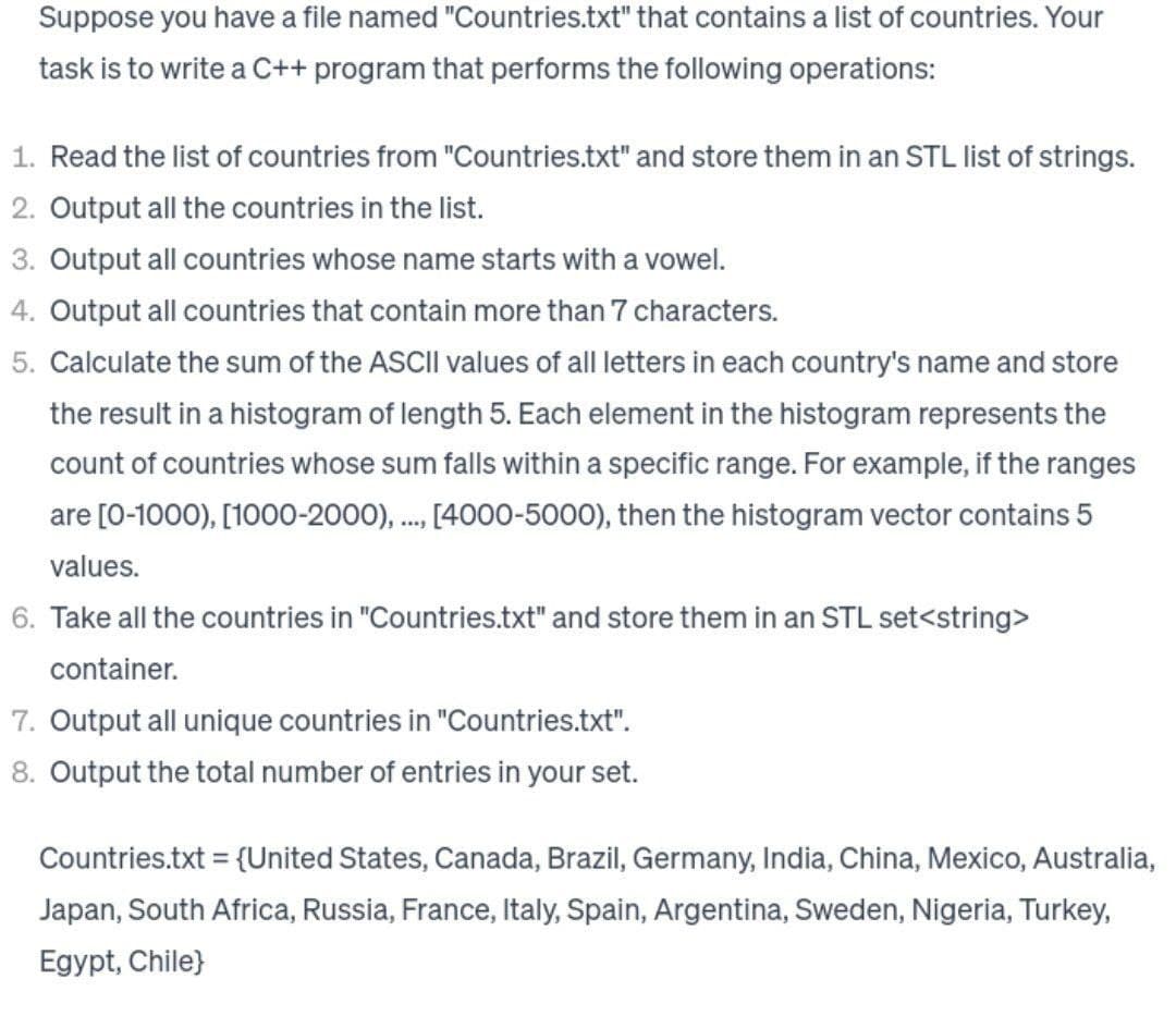 Suppose you have a file named "Countries.txt" that contains a list of countries. Your
task is to write a C++ program that performs the following operations:
1. Read the list of countries from "Countries.txt" and store them in an STL list of strings.
2. Output all the countries in the list.
3. Output all countries whose name starts with a vowel.
4. Output all countries that contain more than 7 characters.
5. Calculate the sum of the ASCII values of all letters in each country's name and store
the result in a histogram of length 5. Each element in the histogram represents the
count of countries whose sum falls within a specific range. For example, if the ranges
are [0-1000), [1000-2000), ..., [4000-5000), then the histogram vector contains 5
values.
6. Take all the countries in "Countries.txt" and store them in an STL set<string>
container.
7. Output all unique countries in "Countries.txt".
8. Output the total number of entries in your set.
Countries.txt = {United States, Canada, Brazil, Germany, India, China, Mexico, Australia,
Japan, South Africa, Russia, France, Italy, Spain, Argentina, Sweden, Nigeria, Turkey,
Egypt, Chile}