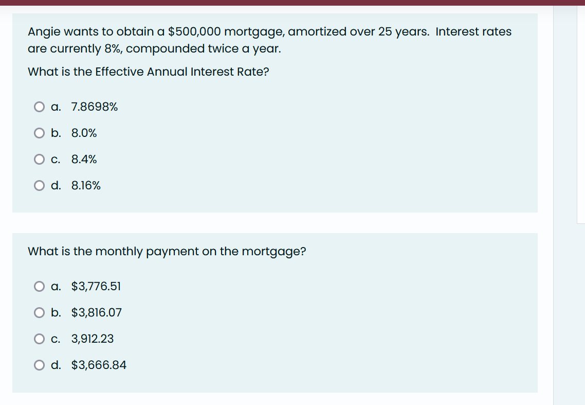 Angie wants to obtain a $500,000 mortgage, amortized over 25 years. Interest rates
are currently 8%, compounded twice a year.
What is the Effective Annual Interest Rate?
a. 7.8698%
b. 8.0%
O c. 8.4%
O d. 8.16%
What is the monthly payment on the mortgage?
a. $3,776.51
O b. $3,816.07
O c. 3,912.23
O d. $3,666.84