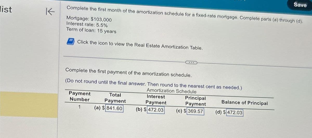 list
K
Complete the first month of the amortization schedule for a fixed-rate mortgage. Complete parts (a) through (d).
Mortgage: $103,000
Interest rate: 5.5%
Term of loan: 15 years
Click the icon to view the Real Estate Amortization Table.
Complete the first payment of the amortization schedule.
(Do not round until the final answer. Then round to the nearest cent as needed.)
Amortization Schedule
Payment
Number
1
Total
Payment
(a) $841.60
Interest
Payment
...
(b) $472.03
Principal
Payment
(c) $369.57
Balance of Principal
Save
(d) $472.03