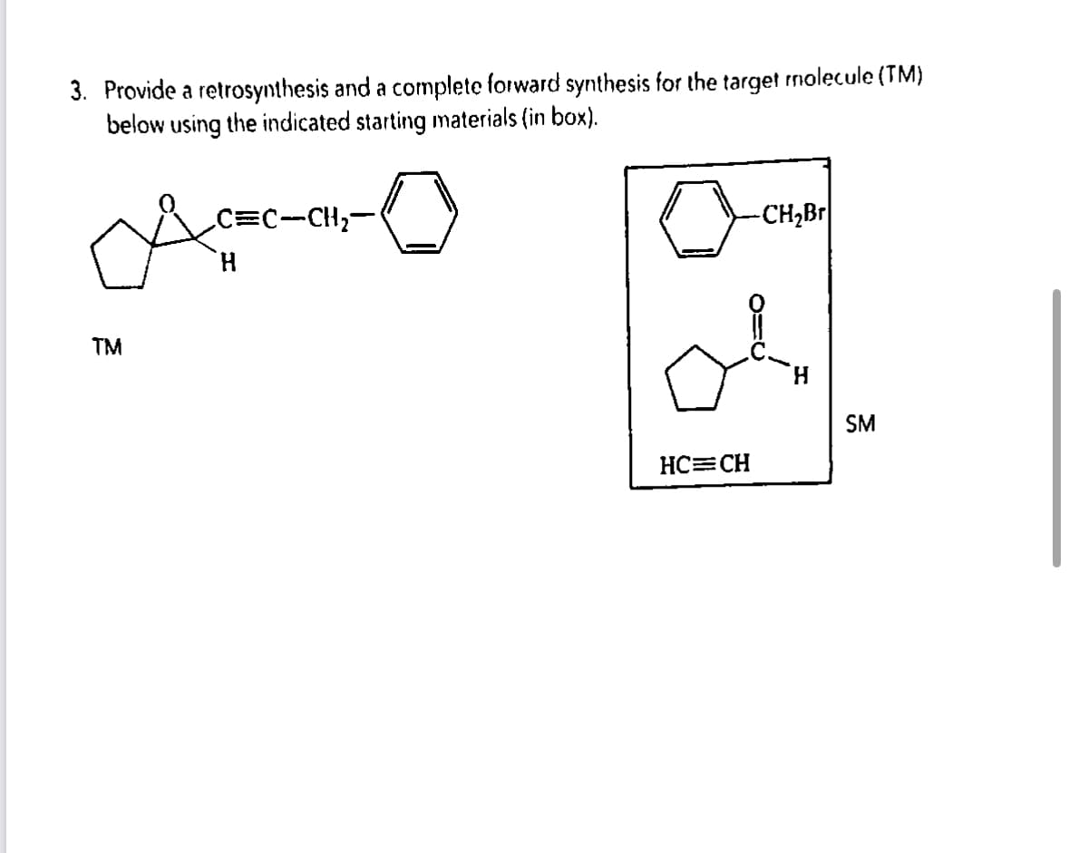 3. Provide a retrosynthesis and a complete forward synthesis for the target molecule (TM)
below using the indicated starting materials (in box).
Ac
`H
™M
_C=C-CH₂-
-CH₂Br|
O=0
HC=CH
SM