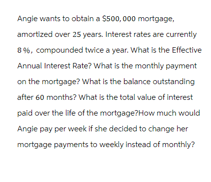 Angie wants to obtain a $500,000 mortgage,
amortized over 25 years. Interest rates are currently
8%, compounded twice a year. What is the Effective
Annual Interest Rate? What is the monthly payment
on the mortgage? What is the balance outstanding
after 60 months? What is the total value of interest
paid over the life of the mortgage?How much would
Angie pay per week if she decided to change her
mortgage payments to weekly instead of monthly?