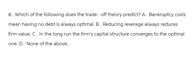 8. Which of the following does the trade-off theory predict? A. Bankruptcy costs
mean having no debt is always optimal. B. Reducing leverage always reduces
firm value. C. In the long run the firm's capital structure converges to the optimal
one. D. None of the above.