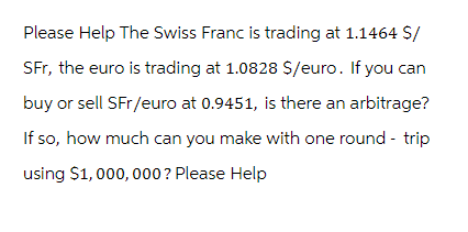 Please Help The Swiss Franc is trading at 1.1464 $/
SFr, the euro is trading at 1.0828 $/euro. If you can
buy or sell SFr/euro at 0.9451, is there an arbitrage?
If so, how much can you make with one round - trip
using $1,000,000 ? Please Help