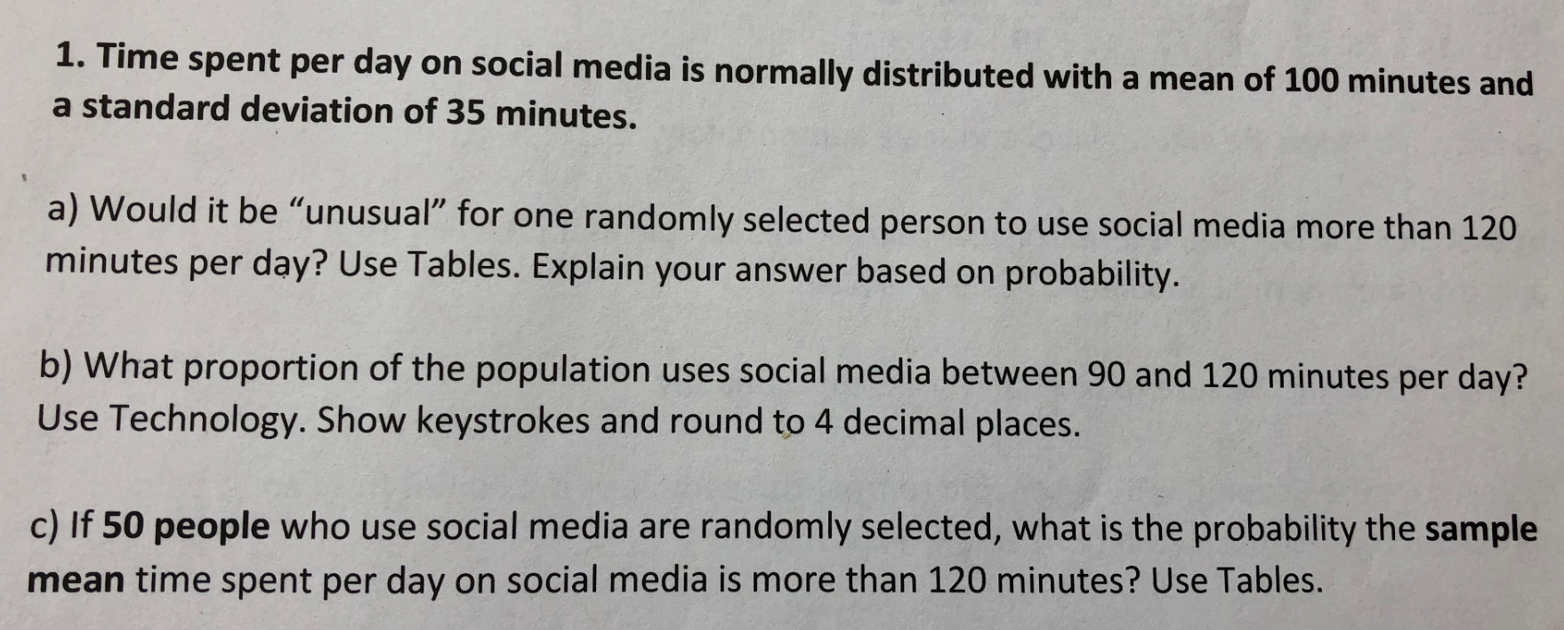 1.
Time spent per day on social media is normally distributed with a mean of 100 minutes and
a standard deviation of 35 minutes.
a) Would it be "unusual" for one randomly selected person to use social media more than 120
minutes per day? Use Tables. Explain your answer based on probability.
b) What proportion of the population uses social media between 90 and 120 minutes per day?
Use Technology. Show keystrokes and round to 4 decimal places.
c) If 50 people who use social media are randomly selected, what is the probability the sample
mean time spent per day on social media is more than 120 minutes? Use Tables.
