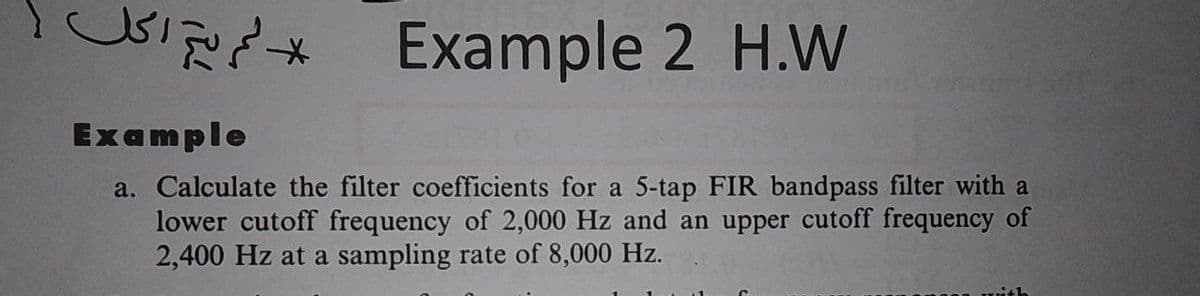Example 2 H.W
Example
a. Calculate the filter coefficients for a 5-tap FIR bandpass filter with a
lower cutoff frequency of 2,000 Hz and an upper cutoff frequency of
2,400 Hz at a sampling rate of 8,000 Hz.
