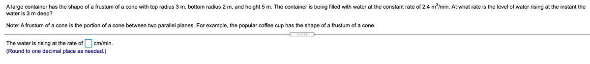 A large container has the shape of a frustum of a cone with top radius 3 m, bottom radius 2 m, and height 5 m. The container is being filled with water at the constant rate of 2.4 m/min. At what rate is the level of water rising at the instant the
water is 3 m deep?
Note: A frustum of a cone is the portion of a cone between two parallel planes. For example, the popular coffee cup has the shape of a frustum of a cone.
The water is rising at the rate of
cm/min.
(Round to one decimal place as needed.)
