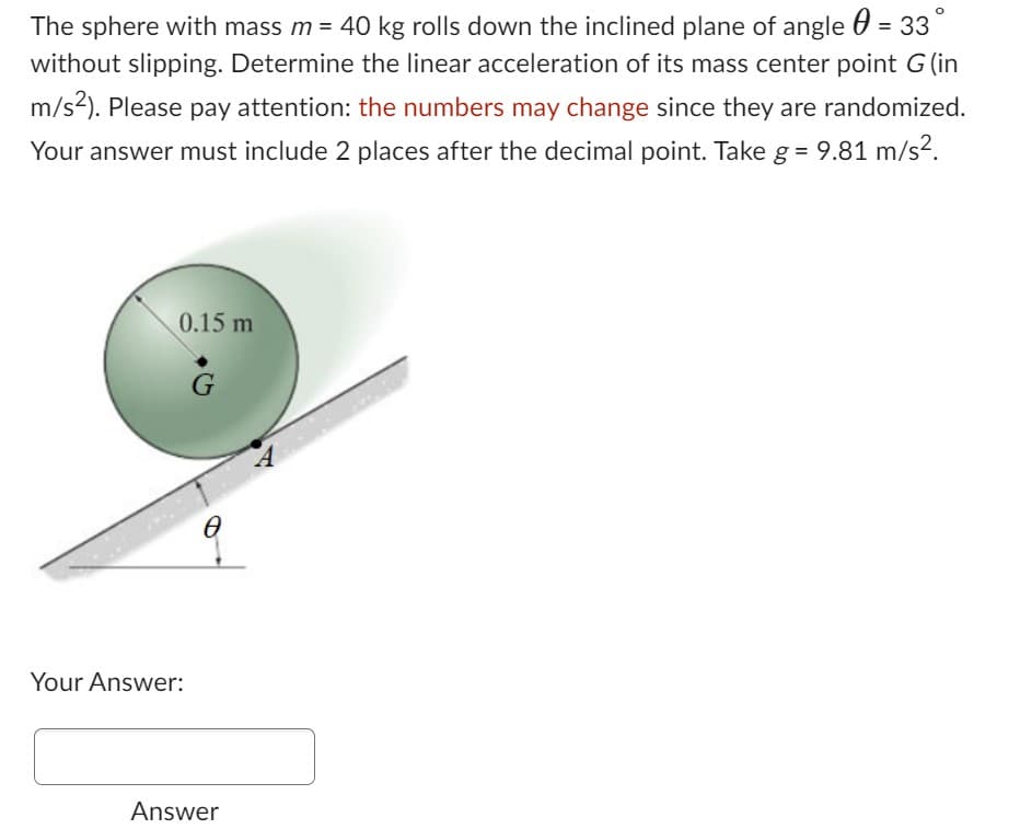 The sphere with mass m = 40 kg rolls down the inclined plane of angle = 33°
without slipping. Determine the linear acceleration of its mass center point G (in
m/s²). Please pay attention: the numbers may change since they are randomized.
Your answer must include 2 places after the decimal point. Take g = 9.81 m/s².
0.15 m
Your Answer:
G
8
Answer
A