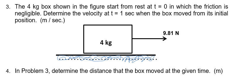 3. The 4 kg box shown in the figure start from rest at t = 0 in which the friction is
negligible. Determine the velocity at t = 1 sec when the box moved from its initial
position. (m/ sec.)
9.81 N
4 kg
4. In Problem 3, determine the distance that the box moved at the given time. (m)
