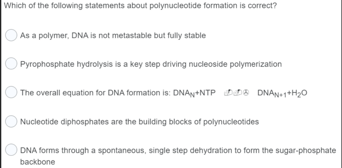 Which of the following statements about polynucleotide formation is correct?
As a polymer, DNA is not metastable but fully stable
Pyrophosphate hydrolysis is a key step driving nucleoside polymerization
The overall equation for DNA formation is: DNAN+NTP
DNAN+1+H₂O
Nucleotide diphosphates are the building blocks of polynucleotides
DNA forms through a spontaneous, single step dehydration to form the sugar-phosphate
backbone