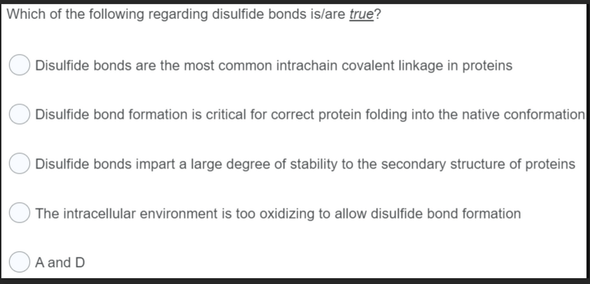 Which of the following regarding disulfide bonds is/are true?
Disulfide bonds are the most common intrachain covalent linkage in proteins
Disulfide bond formation is critical for correct protein folding into the native conformation
Disulfide bonds impart a large degree of stability to the secondary structure of proteins
The intracellular environment is too oxidizing to allow disulfide bond formation
A and D