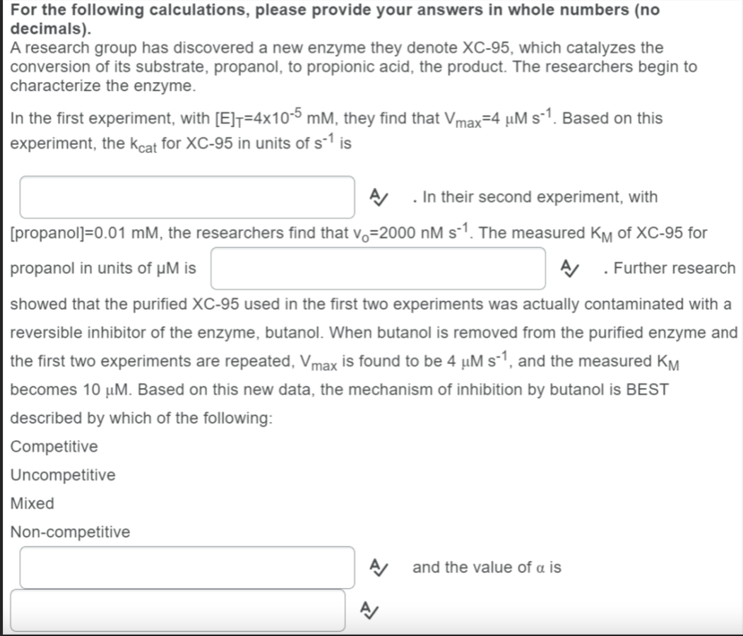 For the following calculations, please provide your answers in whole numbers (no
decimals).
A research group has discovered a new enzyme they denote XC-95, which catalyzes the
conversion of its substrate, propanol, to propionic acid, the product. The researchers begin to
characterize the enzyme.
In the first experiment, with [E]=4x10-5 mM, they find that Vmax=4 µM s-¹1. Based on this
experiment, the Kcat for XC-95 in units of s-1 is
A/ . In their second experiment, with
[propanol]=0.01 mM, the researchers find that v₁-2000 nM s-¹. The measured KM of XC-95 for
propanol in units of µM is
. Further research
showed that the purified XC-95 used in the first two experiments was actually contaminated with a
reversible inhibitor of the enzyme, butanol. When butanol is removed from the purified enzyme and
the first two experiments are repeated, Vmax is found to be 4 µM s-1, and the measured KM
becomes 10 μM. Based on this new data, the mechanism of inhibition by butanol is BEST
described by which of the following:
Competitive
Uncompetitive
Mixed
Non-competitive
A/
and the value of a is