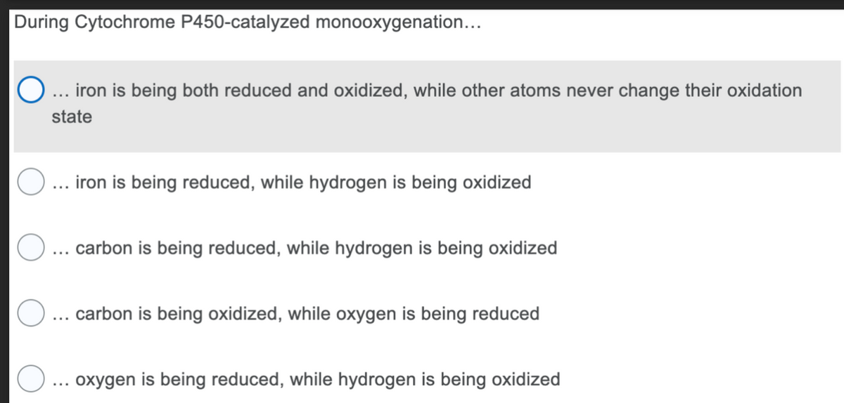 During Cytochrome P450-catalyzed monooxygenation...
... iron is being both reduced and oxidized, while other atoms never change their oxidation
state
iron is being reduced, while hydrogen is being oxidized
carbon is being reduced, while hydrogen is being oxidized
carbon is being oxidized, while oxygen is being reduced
oxygen is being reduced, while hydrogen is being oxidized