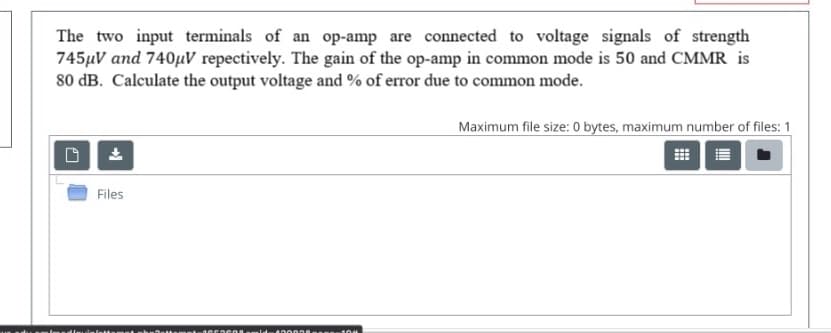 The two input terminals of an op-amp are connected to voltage signals of strength
745µV and 740µV repectively. The gain of the op-amp in common mode is 50 and CMMR is
80 dB. Calculate the output voltage and % of error due to common mode.
Maximum file size: 0 bytes, maximum number of files: 1
Files
