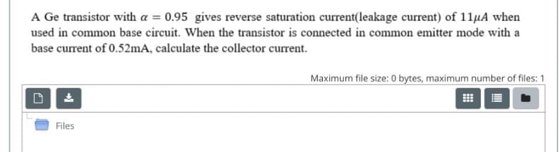 A Ge transistor with a = 0.95 gives reverse saturation current(leakage current) of 11µA when
used in common base circuit. When the transistor is connected in common emitter mode with a
base current of 0.52mA, calculate the collector current.
Maximum file size: 0 bytes, maximum number of files: 1
Files
