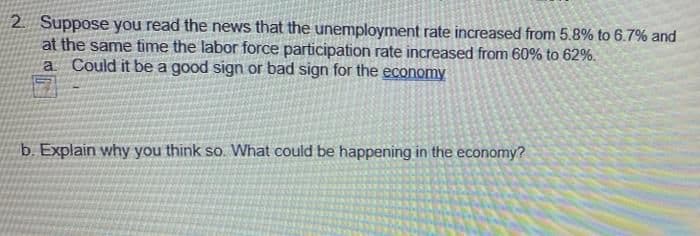 2. Suppose you read the news that the unemployment rate increased from 5.8% to 6.7% and
at the same time the labor force participation rate increased from 60% to 62%.
Could it be a good sign or bad sign for the economy
a
b. Explain why you think so. What could be happening in the economy?

