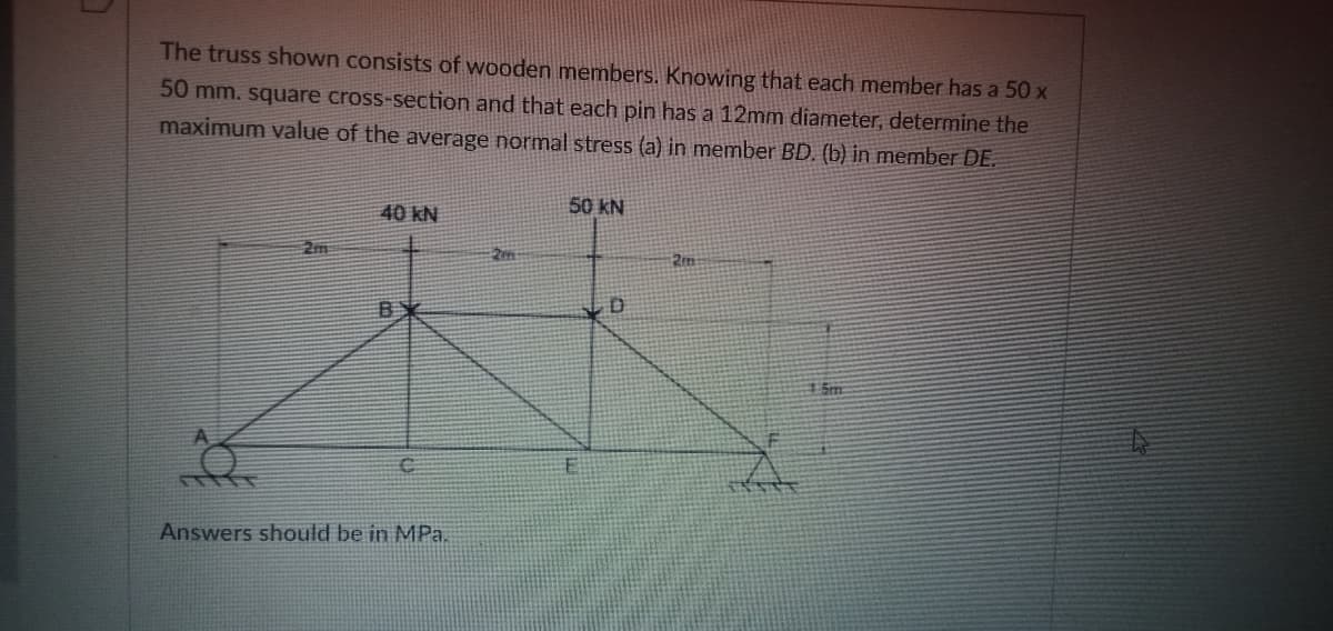 The truss shown consists of wooden members. Knowing that each member has a 50 x
50 mm. square cross-section and that each pin has a 12mm diameter, determine the
maximum value of the average normal stress (a) in member BD. (b) in member DE.
50 kN
40 kN
2m:
2m
Sm
Answers should be in MPa.
