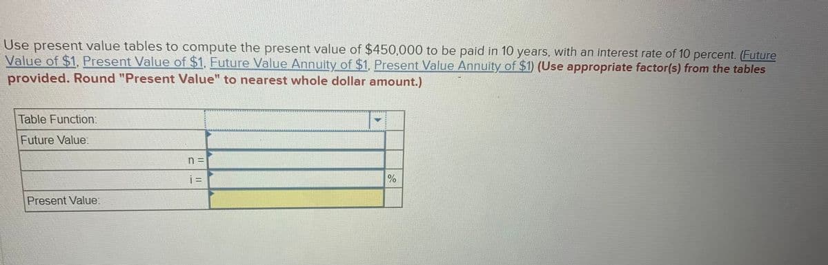 Use present value tables to compute the present value of $450,000 to be paid in 10 years, with an interest rate of 10 percent. (Future
Value of $1, Present Value of $1, Future Value Annuity of $1, Present Value Annuity of $1) (Use appropriate factor(s) from the tables
provided. Round "Present Value" to nearest whole dollar amount.)
Table Function:
Future Value:
Present Value:
i=
%