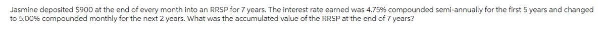 Jasmine deposited $900 at the end of every month into an RRSP for 7 years. The interest rate earned was 4.75% compounded semi-annually for the first 5 years and changed
to 5.00% compounded monthly for the next 2 years. What was the accumulated value of the RRSP at the end of 7 years?