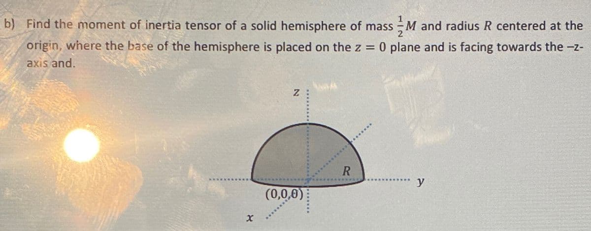 b) Find the moment of inertia tensor of a solid hemisphere of mass M and radius R centered at the
origin, where the base of the hemisphere is placed on the z = 0 plane and is facing towards the -z-
axis and.
x
Z
(0,0,0)
*****
***********
R
L
*********************
y