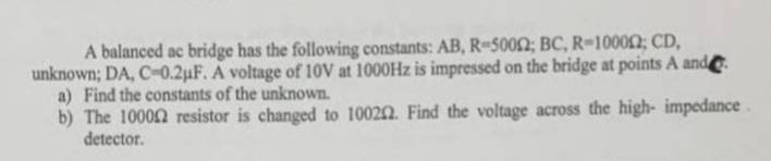 A balanced ac bridge has the following constants: AB, R-50002; BC, R-100002; CD,
unknown; DA, C-0.2µF. A voltage of 10V at 1000Hz is impressed on the bridge at points A and
a) Find the constants of the unknown.
b) The 10000 resistor is changed to 100202. Find the voltage across the high- impedance.
detector.