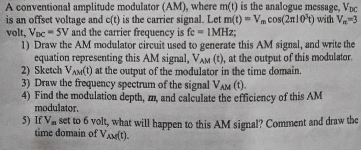 A conventional amplitude modulator (AM), where m(t) is the analogue message, VDC
is an offset voltage and c(t) is the carrier signal. Let m(t) = Vm cos(2n10't) with V-3
volt, Vpc = 5V and the carrier frequency is fe= 1MHz;
1) Draw the AM modulator circuit used to generate this AM signal, and write the
equation representing this AM signal, VAM (t), at the output of this modulator.
2) Sketch VAM(t) at the output of the modulator in the time domain.
3) Draw the frequency spectrum of the signal VAM (t).
4) Find the modulation depth, m, and calculate the efficiency of this AM
modulator.
5) If Vm set to 6 volt, what will happen to this AM signal? Comment and draw the
time domain of VAM(t).