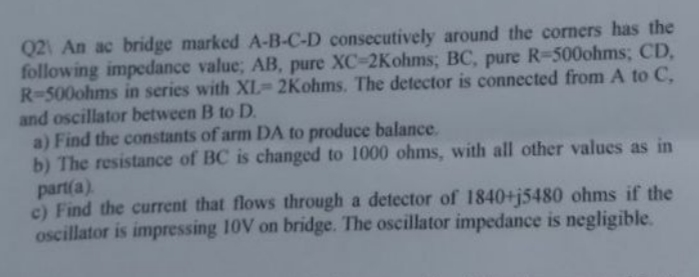 Q2 An ac bridge marked A-B-C-D consecutively around the corners has the
following impedance value; AB, pure XC-2Kohms; BC, pure R-500ohms; CD,
R-500ohms in series with XL-2Kohms. The detector is connected from A to C,
and oscillator between B to D.
a) Find the constants of arm DA to produce balance.
b) The resistance of BC is changed to 1000 ohms, with all other values as in
part(a).
c) Find the current that flows through a detector of 1840+j5480 ohms if the
oscillator is impressing 10V on bridge. The oscillator impedance is negligible.