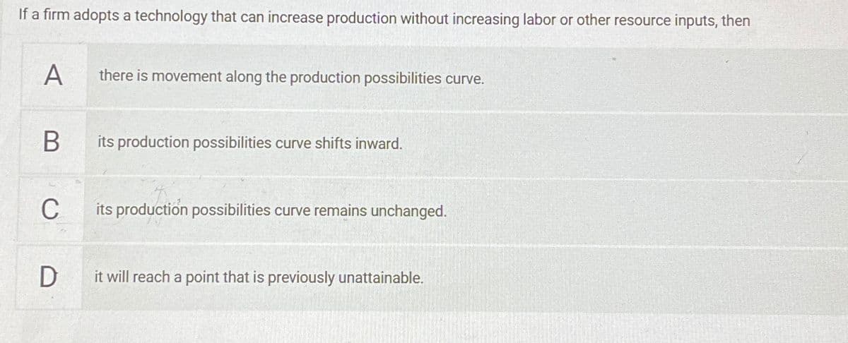 If a firm adopts a technology that can increase production without increasing labor or other resource inputs, then
A
there is movement along the production possibilities curve.
B
its production possibilities curve shifts inward.
C
its production possibilities curve remains unchanged.
D
it will reach a point that is previously unattainable.
