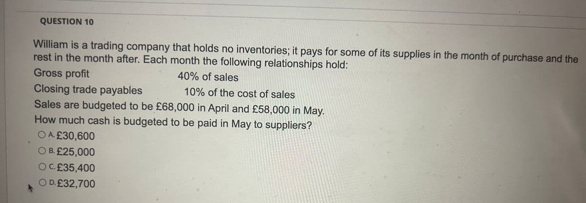 QUESTION 10
William is a trading company that holds no inventories; it pays for some of its supplies in the month of purchase and the
rest in the month after. Each month the following relationships hold:
Gross profit
Closing trade payables
40% of sales
10% of the cost of sales
Sales are budgeted to be £68,000 in April and £58,000 in May.
How much cash is budgeted to be paid in May to suppliers?
OA. £30,600
OB. £25,000
OC.£35,400
OD. £32,700
仔