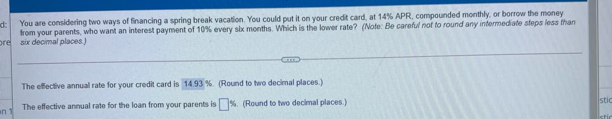 from your parents, who want an interest payment of 10% every six months. Which is the lower rate? (Note: Be careful not to round any intermediate steps less than
pre
six decimal places.)
d:
You are considering two ways of financing a spring break vacation. You could put it on your credit card, at 14% APR, compounded monthly, or borrow the money
The effective annual rate for your credit card is 14.93 %. (Round to two decimal places.)
stic
The effective annual rate for the loan from your parents is %. (Round to two decimal places.)
on 1
stic
