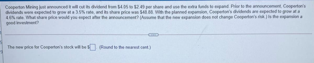 Cooperton Mining just announced it will cut its dividend from $4.05 to $2.49 per share and use the extra funds to expand. Prior to the announcement, Cooperton's
dividends were expected to grow at a 3.5% rate, and its share price was $48.88. With the planned expansion, Cooperton's dividends are expected to grow at a
4.6% rate. What share price would you expect after the announcement? (Assume that the new expansion does not change Cooperton's risk.) Is the expansion a
good investment?
The new price for Cooperton's stock will be $
(Round to the nearest cent.)
