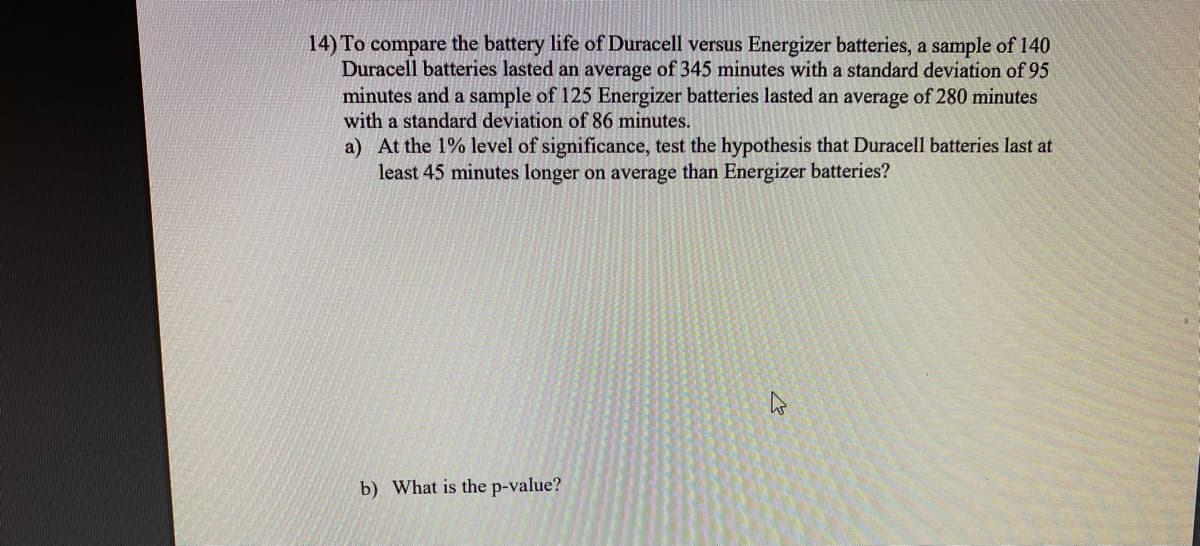14) To compare the battery life of Duracell versus Energizer batteries, a sample of 140
Duracell batteries lasted an average of 345 minutes with a standard deviation of 95
minutes and a sample of 125 Energizer batteries lasted an average of 280 minutes
with a standard deviation of 86 minutes.
a) At the 1% level of significance, test the hypothesis that Duracell batteries last at
least 45 minutes longer on average than Energizer batteries?
b) What is the p-value?
