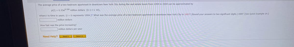 The average price of a two-bedroom apartment in downtown New York City during the real estate boom from 1994 to 2004 can be approximated by
P(t) = 0.3300.16t million dollars (0 sts 10),
two significant digits.) HINT (See Quick Example 14.]
where t is time in years. (t= 0 represents 1994.)t What was the average price of a two-bedroom apartment in downtown New York City in 1997? (Round your answers t
million dollars
How fast was the price increasing?
million dollars per year
Need Help?
Read It Watch It
